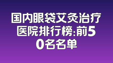 国内眼袋艾灸治疗医院排行榜：前50名名单
