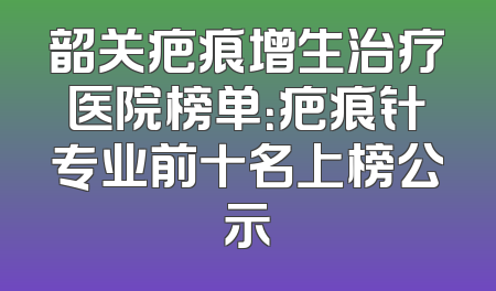 韶关疤痕增生治疗医院榜单：疤痕针专业前十名上榜公示