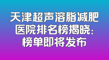 天津超声溶脂减肥医院排名榜揭晓：榜单即将发布