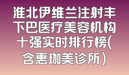 淮北伊维兰注射丰下巴医疗美容机构十强实时排行榜（含惠珈美诊所）
