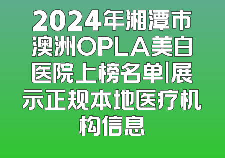 2024年湘潭市澳洲OPLA美白医院上榜名单｜展示正规本地医疗机构信息