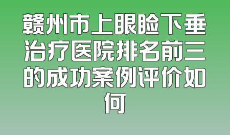 赣州市上眼睑下垂治疗医院排名前三的成功案例评价如何