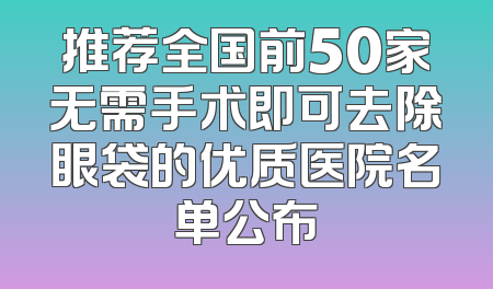 推荐全国前50家无需手术即可去除眼袋的优质医院名单公布
