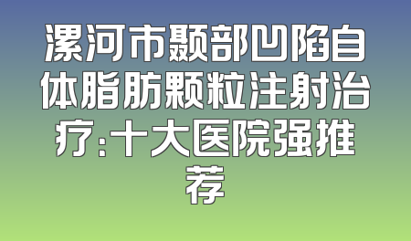 漯河市颞部凹陷自体脂肪颗粒注射治疗：十大医院强推荐