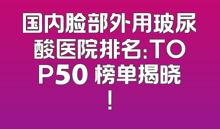 国内脸部外用玻尿酸医院排名：TOP50 榜单揭晓！