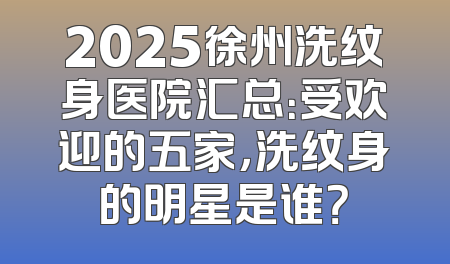 2025徐州洗纹身医院汇总：受欢迎的五家，洗纹身的明星是谁？