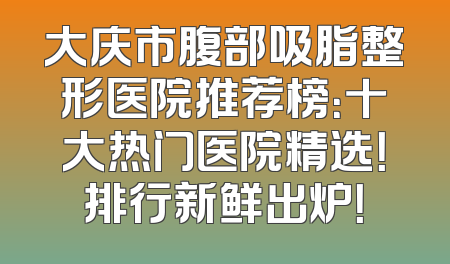 大庆市腹部吸脂整形医院推荐榜：十大热门医院精选！排行新鲜出炉！