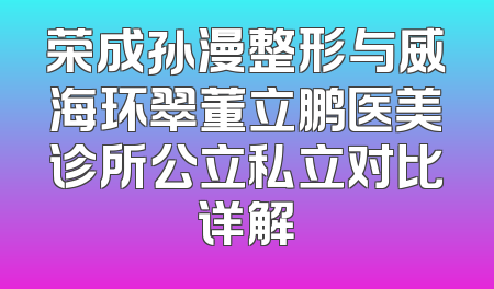 荣成孙漫整形与威海环翠董立鹏医美诊所公立私立对比详解