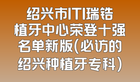 绍兴市ITI瑞锆植牙中心荣登十强名单新版（必访的绍兴种植牙专科）
