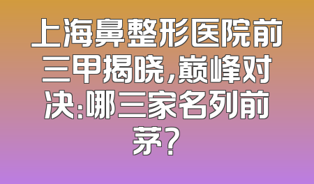 上海鼻整形医院前三甲揭晓，巅峰对决：哪三家名列前茅？
