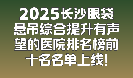 2025长沙眼袋悬吊综合提升有声望的医院排名榜前十名名单上线！