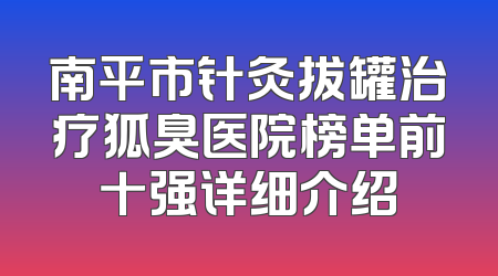 南平市针灸拔罐治疗狐臭医院榜单前十强详细介绍