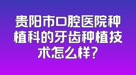 贵阳市口腔医院种植科的牙齿种植技术怎么样？