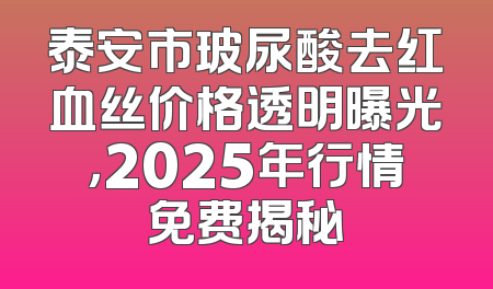 泰安市玻尿酸去红血丝价格透明曝光，2025年行情免费揭秘