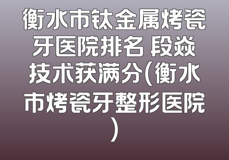 衡水市钛金属烤瓷牙医院排名 段焱技术获满分（衡水市烤瓷牙整形医院）