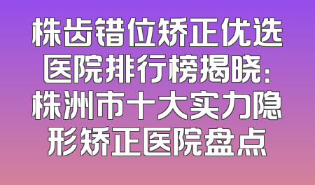 株齿错位矫正优选医院排行榜揭晓：株洲市十大实力隐形矫正医院盘点