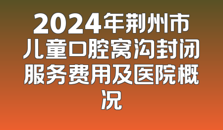 2024年荆州市儿童口腔窝沟封闭服务费用及医院概况