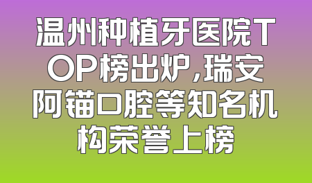 温州种植牙医院TOP榜出炉，瑞安阿锚口腔等知名机构荣誉上榜