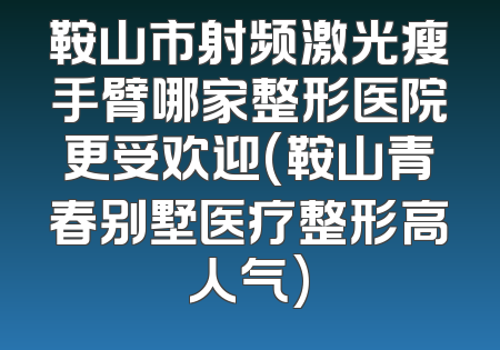 鞍山市射频激光瘦手臂哪家整形医院更受欢迎(鞍山青春别墅医疗整形高人气)