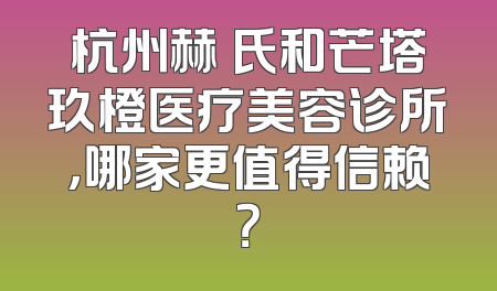 杭州赫蘭氏和芒塔玖橙医疗美容诊所，哪家更值得信赖？