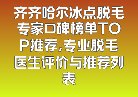 齐齐哈尔冰点脱毛专家口碑榜单TOP推荐，专业脱毛医生评价与推荐列表