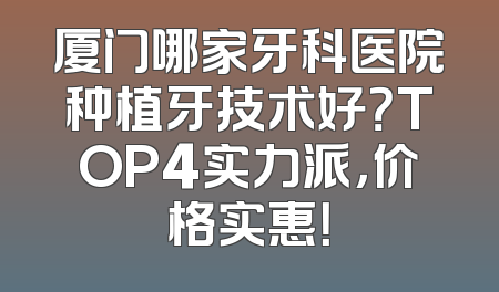 厦门哪家牙科医院种植牙技术好？TOP4实力派，价格实惠！