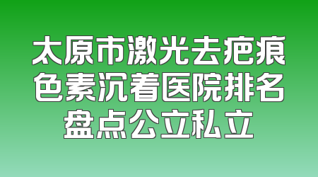 太原市激光去疤痕色素沉着医院排名盘点公立私立