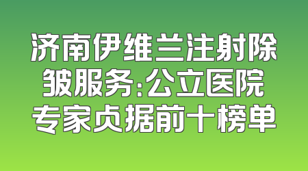 济南伊维兰注射除皱服务：公立医院专家占据前十榜单