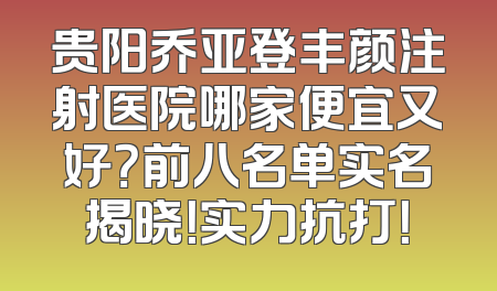 贵阳乔亚登丰颜注射医院哪家便宜又好？前八名单实名揭晓！实力抗打！