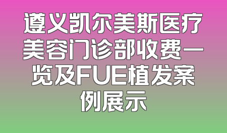 遵义凯尔美斯医疗美容门诊部收费一览及FUE植发案例展示