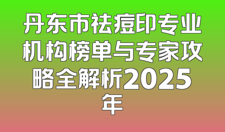 丹东市祛痘印专业机构榜单与专家攻略全解析2025年