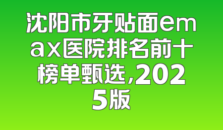 沈阳市牙贴面emax医院排名前十榜单甄选，2025版