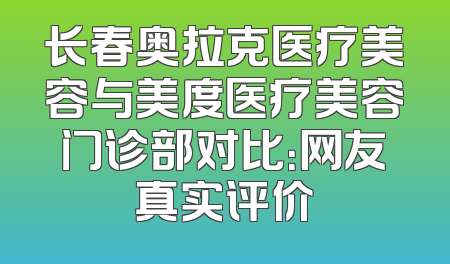 长春奥拉克医疗美容与美度医疗美容门诊部对比：网友真实评价