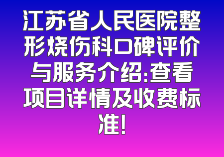 江苏省人民医院整形烧伤科口碑评价与服务介绍：查看项目详情及收费标准！