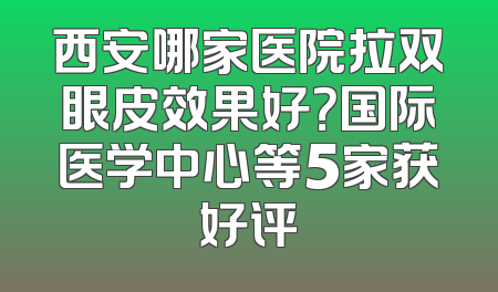 西安哪家医院拉双眼皮效果好？国际医学中心等5家获好评