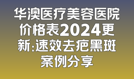华澳医疗美容医院价格表2024更新：速效去疤黑斑案例分享