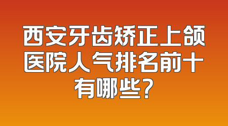 西安牙齿矫正上颌医院人气排名前十有哪些？