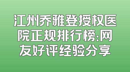 江州乔雅登授权医院正规排行榜：网友好评经验分享