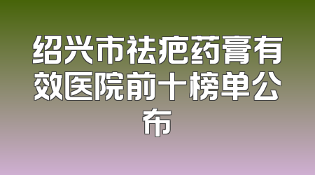 绍兴市祛疤药膏有效医院前十榜单公布