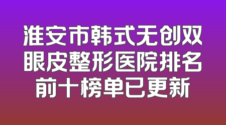 淮安市韩式无创双眼皮整形医院排名前十榜单已更新