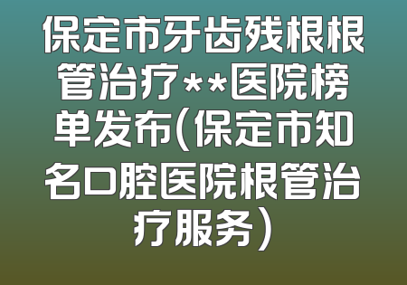 保定市牙齿残根根管治疗**医院榜单发布（保定市知名口腔医院根管治疗服务）
