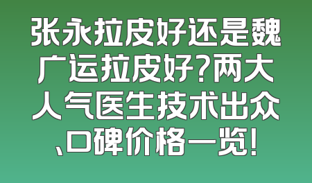 张永拉皮好还是魏广运拉皮好？两大人气医生技术出众、口碑价格一览！