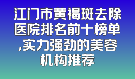 江门市黄褐斑去除医院排名前十榜单，实力强劲的美容机构推荐