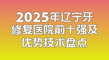 2025年辽宁牙修复医院前十强及优势技术盘点