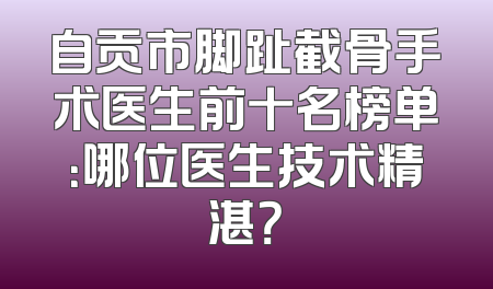 自贡市脚趾截骨手术医生前十名榜单：哪位医生技术精湛？