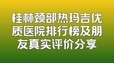 桂林颈部热玛吉优质医院排行榜及朋友真实评价分享