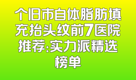 个旧市自体脂肪填充抬头纹前7医院推荐：实力派精选榜单