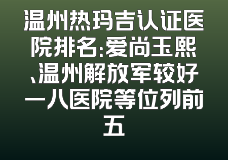 温州热玛吉认证医院排名：爱尚玉熙、温州解放军较好一八医院等位列前五