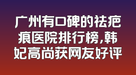 广州有口碑的祛疤痕医院排行榜，韩妃高尚获网友好评