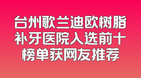 台州歌兰迪欧树脂补牙医院入选前十榜单获网友推荐